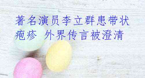 著名演员李立群患带状疱疹 外界传言被澄清