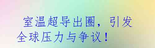 室温超导出圈,引发全球压力与争议!