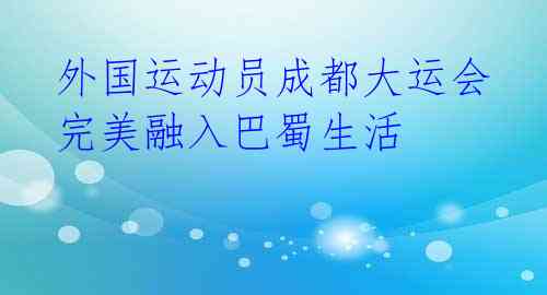  外国运动员成都大运会 完美融入巴蜀生活 