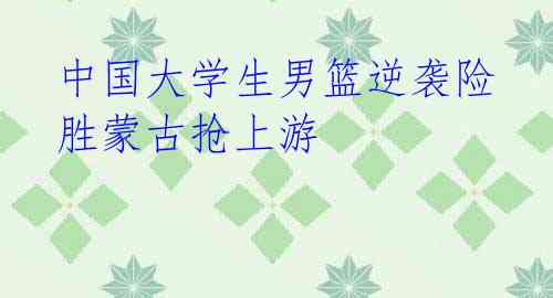 中国大学生男篮逆袭险胜蒙古抢上游