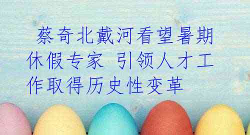 蔡奇北戴河看望暑期休假专家 引领人才工作取得历史性变革