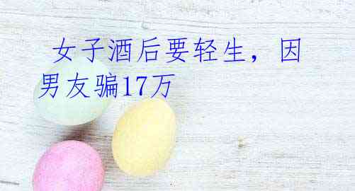 女子酒后要轻生,因男友骗17万