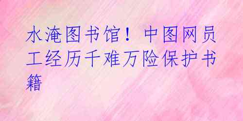 水淹图书馆!中图网员工经历千难万险保护书籍