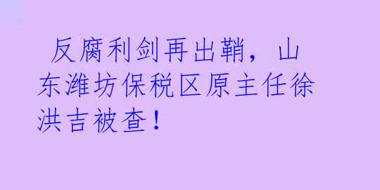  反腐利剑再出鞘，山东潍坊保税区原主任徐洪吉被查！ 