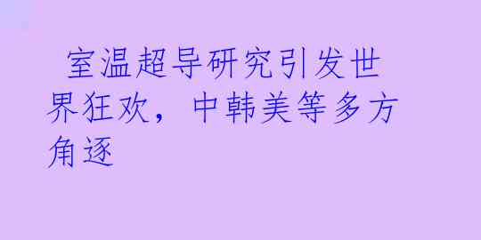  室温超导研究引发世界狂欢，中韩美等多方角逐 