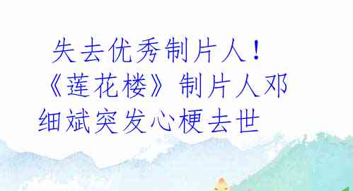 失去优秀制片人!《莲花楼》制片人邓细斌突发心梗去世
