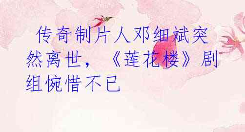 传奇制片人邓细斌突然离世,《莲花楼》剧组惋惜不已