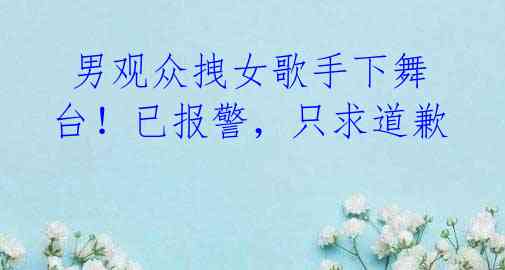 男观众拽女歌手下舞台!已报警,只求道歉
