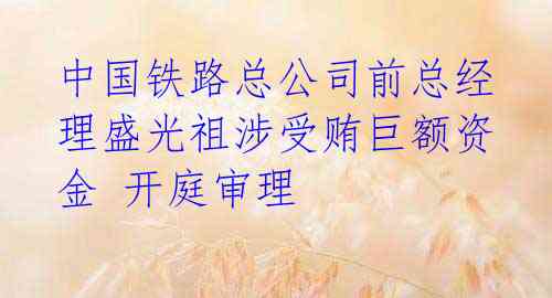 中国铁路总公司前总经理盛光祖涉受贿巨额资金 开庭审理 