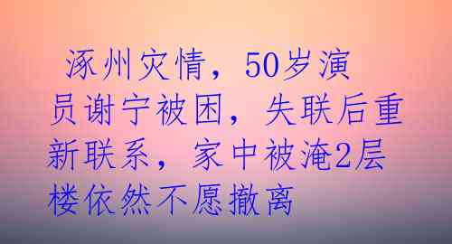  涿州灾情，50岁演员谢宁被困，失联后重新联系，家中被淹2层楼依然不愿撤离 