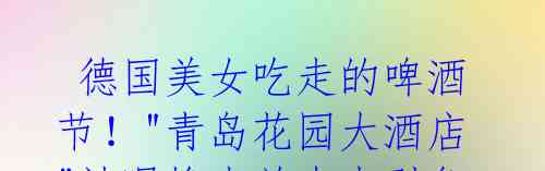 德国美女吃走的啤酒节!"青岛花园大酒店"被曝掺水羊肉串引争议。