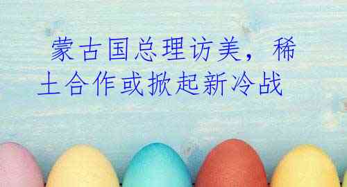 蒙古国总理访美,稀土合作或掀起新冷战