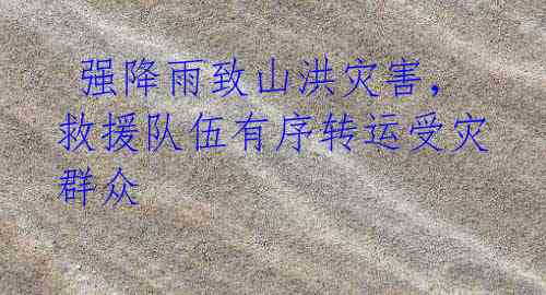 强降雨致山洪灾害,救援队伍有序转运受灾群众