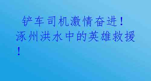  铲车司机激情奋进！涿州洪水中的英雄救援！  