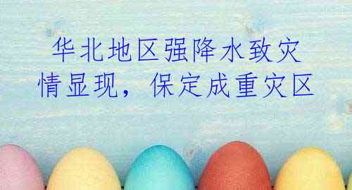 华北地区强降水致灾情显现,保定成重灾区