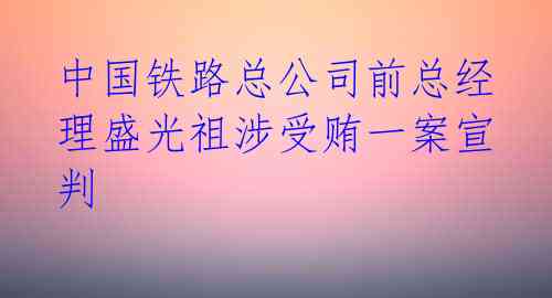 中国铁路总公司前总经理盛光祖涉受贿一案宣判