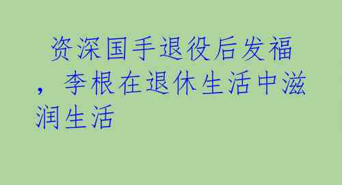  资深国手退役后发福，李根在退休生活中滋润生活 