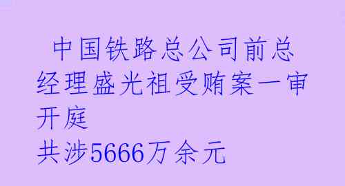  中国铁路总公司前总经理盛光祖受贿案一审开庭 共涉5666万余元 