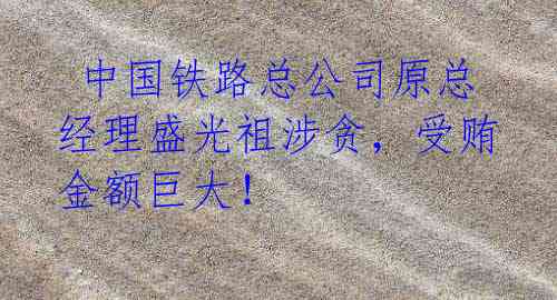 中国铁路总公司原总经理盛光祖涉贪,受贿金额巨大!