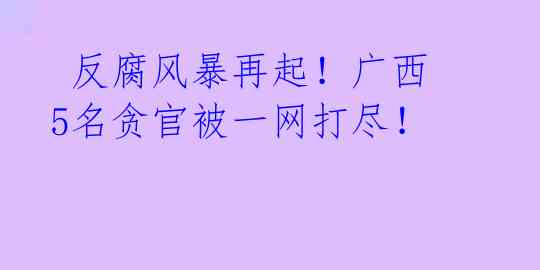 反腐风暴再起!广西5名贪官被一网打尽!