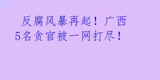  反腐风暴再起！广西5名贪官被一网打尽！ 