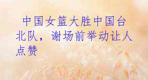 中国女篮大胜中国台北队,谢场前举动让人点赞