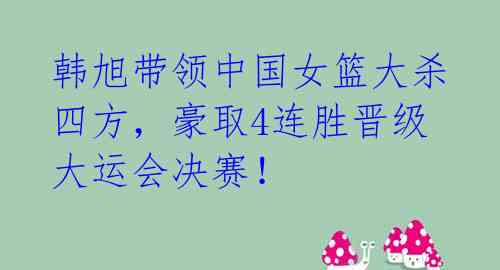 韩旭带领中国女篮大杀四方，豪取4连胜晋级大运会决赛！ 