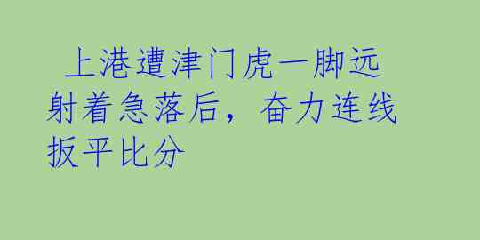  上港遭津门虎一脚远射着急落后，奋力连线扳平比分 