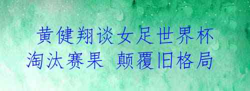 黄健翔谈女足世界杯淘汰赛果 颠覆旧格局