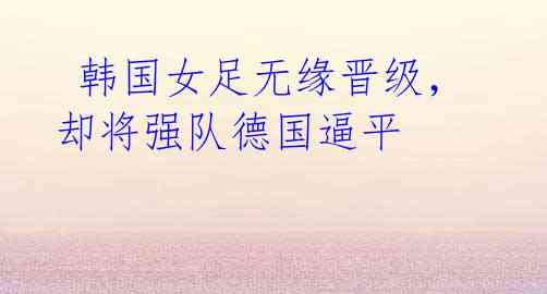 韩国女足无缘晋级,却将强队德国逼平