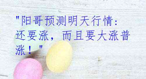 "阳哥预测明天行情: 还要涨,而且要大涨普涨!"
