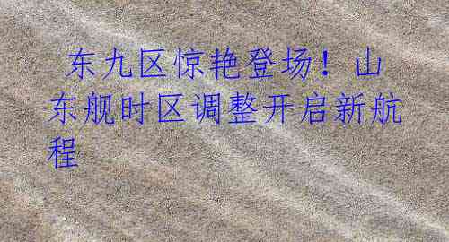 东九区惊艳登场!山东舰时区调整开启新航程