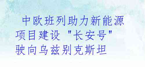 中欧班列助力新能源项目建设 "长安号"驶向乌兹别克斯坦