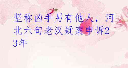 坚称凶手另有他人,河北六旬老汉疑案申诉23年