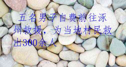五名男子自费前往涿州救援,为当地村民救出300余人