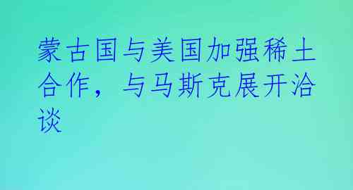 蒙古国与美国加强稀土合作，与马斯克展开洽谈