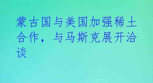 蒙古国与美国加强稀土合作，与马斯克展开洽谈 