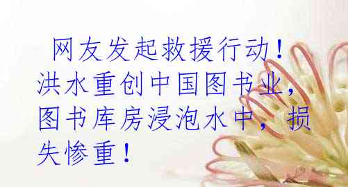  网友发起救援行动！洪水重创中国图书业，图书库房浸泡水中，损失惨重！