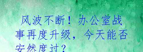  风波不断！办公室战事再度升级，今天能否安然度过？