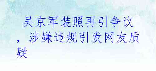  吴京军装照再引争议，涉嫌违规引发网友质疑 