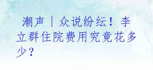  潮声丨众说纷纭！李立群住院费用究竟花多少？