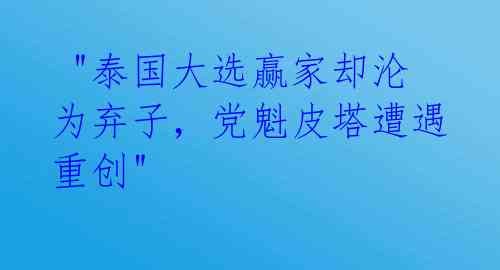  "泰国大选赢家却沦为弃子，党魁皮塔遭遇重创"