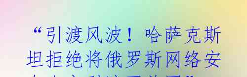 “引渡风波！哈萨克斯坦拒绝将俄罗斯网络安全专家引渡至美国”
