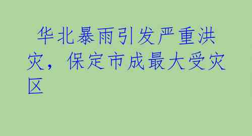 华北暴雨引发严重洪灾,保定市成最大受灾区
