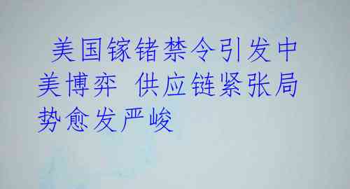  美国镓锗禁令引发中美博弈 供应链紧张局势愈发严峻 