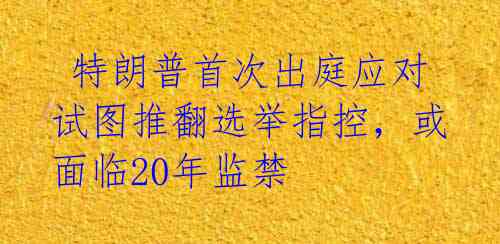 特朗普首次出庭应对试图推翻选举指控,或面临20年监禁