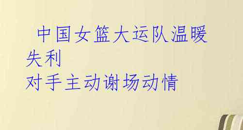 中国女篮大运队温暖失利 对手主动谢场动情