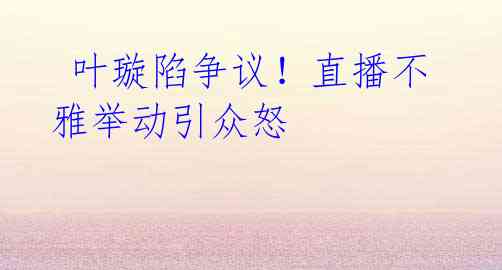  叶璇陷争议！直播不雅举动引众怒
