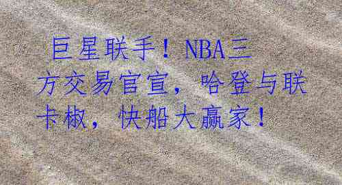  巨星联手！NBA三方交易官宣，哈登与联卡椒，快船大赢家！ 