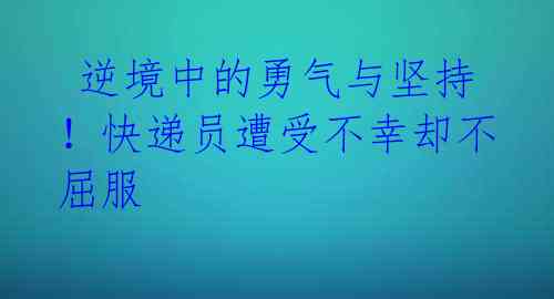  逆境中的勇气与坚持！快递员遭受不幸却不屈服